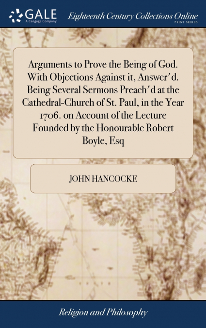 Arguments to Prove the Being of God. With Objections Against it, Answer’d. Being Several Sermons Preach’d at the Cathedral-Church of St. Paul, in the Year 1706. on Account of the Lecture Founded by th
