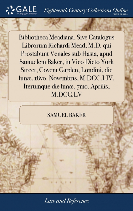 Bibliotheca Meadiana, Sive Catalogus Librorum Richardi Mead, M.D. qui Prostabunt Venales sub Hasta, apud Samuelem Baker, in Vico Dicto York Street, Covent Garden, Londini, die lunæ, 18vo. Novembris, M