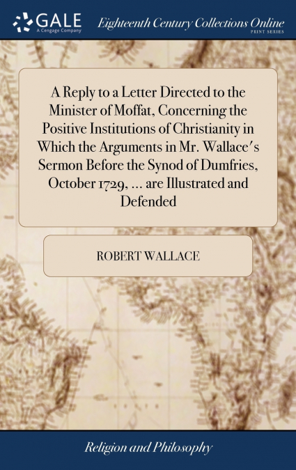 A Reply to a Letter Directed to the Minister of Moffat, Concerning the Positive Institutions of Christianity in Which the Arguments in Mr. Wallace’s Sermon Before the Synod of Dumfries, October 1729, 