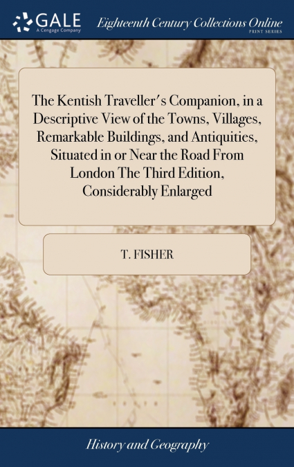 The Kentish Traveller’s Companion, in a Descriptive View of the Towns, Villages, Remarkable Buildings, and Antiquities, Situated in or Near the Road From London The Third Edition, Considerably Enlarge
