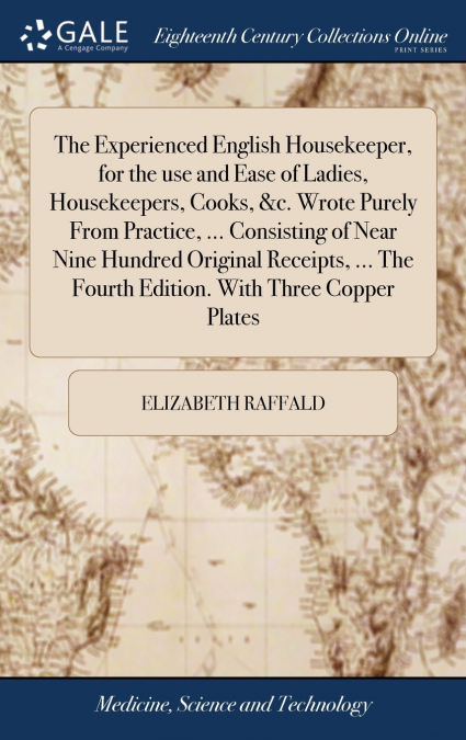 The Experienced English Housekeeper, for the use and Ease of Ladies, Housekeepers, Cooks, &c. Wrote Purely From Practice, ... Consisting of Near Nine Hundred Original Receipts, ... The Fourth Edition.