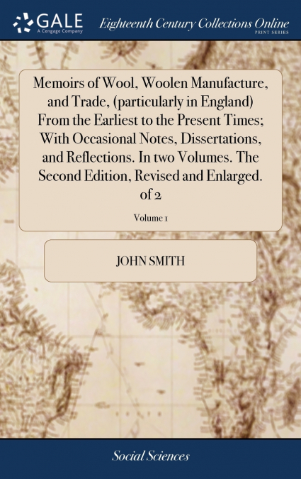 Memoirs of Wool, Woolen Manufacture, and Trade, (particularly in England) From the Earliest to the Present Times; With Occasional Notes, Dissertations, and Reflections. In two Volumes. The Second Edit