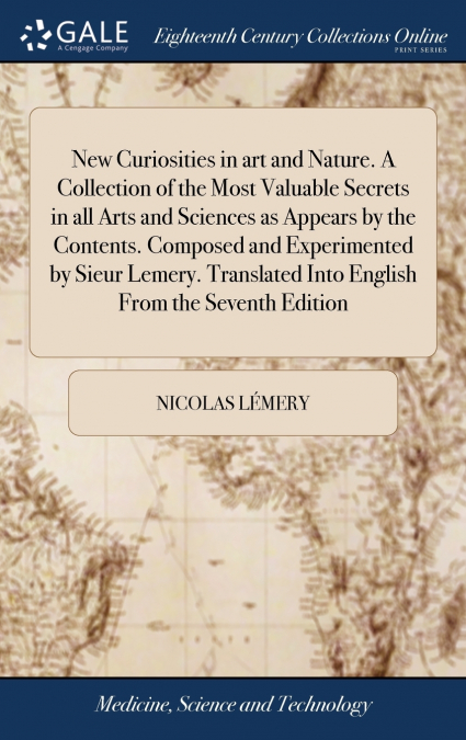 New Curiosities in art and Nature. A Collection of the Most Valuable Secrets in all Arts and Sciences as Appears by the Contents. Composed and Experimented by Sieur Lemery. Translated Into English Fro