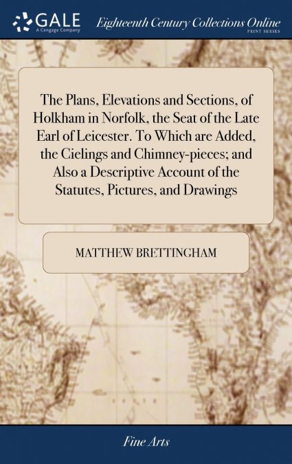 The Plans, Elevations and Sections, of Holkham in Norfolk, the Seat of the Late Earl of Leicester. To Which are Added, the Cielings and Chimney-pieces; and Also a Descriptive Account of the Statutes, 