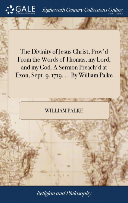 The Divinity of Jesus Christ, Prov’d From the Words of Thomas, my Lord, and my God. A Sermon Preach’d at Exon, Sept. 9. 1719. ... By William Palke