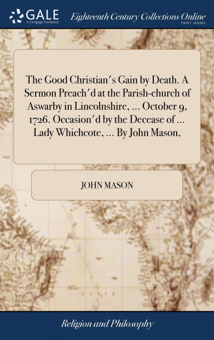 The Good Christian’s Gain by Death. A Sermon Preach’d at the Parish-church of Aswarby in Lincolnshire, ... October 9, 1726. Occasion’d by the Decease of ... Lady Whichcote, ... By John Mason,