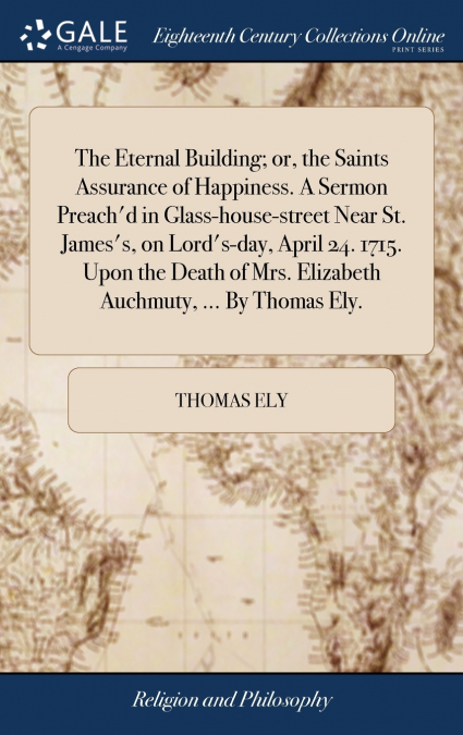 The Eternal Building; or, the Saints Assurance of Happiness. A Sermon Preach’d in Glass-house-street Near St. James’s, on Lord’s-day, April 24. 1715. Upon the Death of Mrs. Elizabeth Auchmuty, ... By 