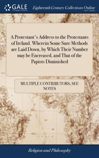 A Protestant’s Address to the Protestants of Ireland. Wherein Some Sure Methods are Laid Down, by Which Their Number may be Encreased, and That of the Papists Diminished