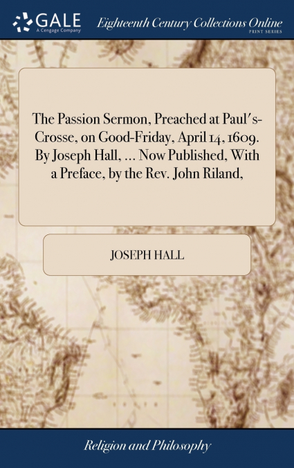 The Passion Sermon, Preached at Paul’s-Crosse, on Good-Friday, April 14, 1609. By Joseph Hall, ... Now Published, With a Preface, by the Rev. John Riland,