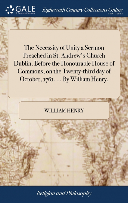 The Necessity of Unity a Sermon Preached in St. Andrew’s Church Dublin, Before the Honourable House of Commons, on the Twenty-third day of October, 1761. ... By William Henry,