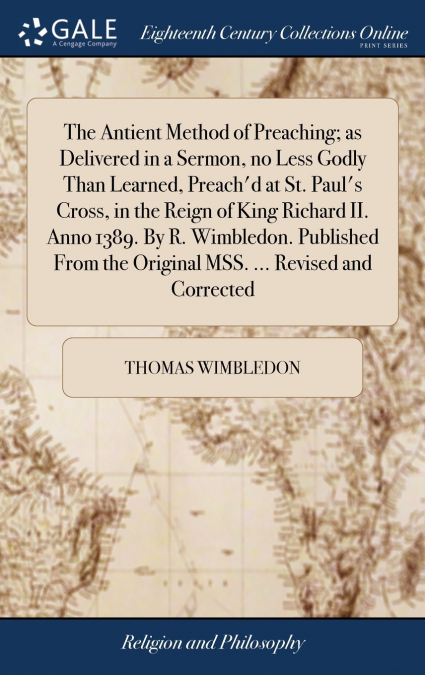 The Antient Method of Preaching; as Delivered in a Sermon, no Less Godly Than Learned, Preach’d at St. Paul’s Cross, in the Reign of King Richard II. Anno 1389. By R. Wimbledon. Published From the Ori