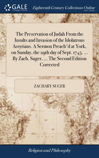 The Preservation of Judah From the Insults and Invasion of the Idolatrous Assyrians. A Sermon Preach’d at York, on Sunday, the 29th day of Sept. 1745. ... By Zach. Suger, ... The Second Edition Correc
