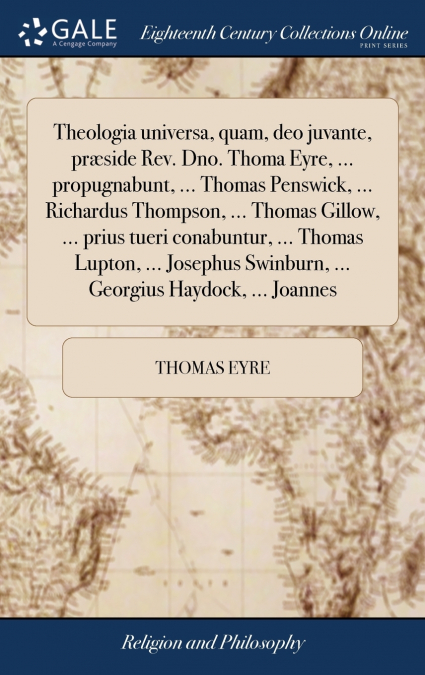 Theologia universa, quam, deo juvante, præside Rev. Dno. Thoma Eyre, ... propugnabunt, ... Thomas Penswick, ... Richardus Thompson, ... Thomas Gillow, ... prius tueri conabuntur, ... Thomas Lupton, ..