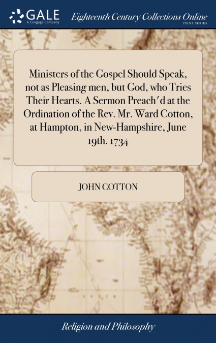 Ministers of the Gospel Should Speak, not as Pleasing men, but God, who Tries Their Hearts. A Sermon Preach’d at the Ordination of the Rev. Mr. Ward Cotton, at Hampton, in New-Hampshire, June 19th. 17