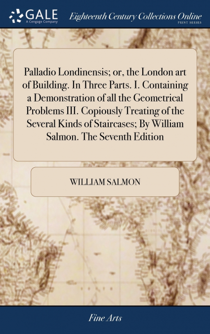 Palladio Londinensis; or, the London art of Building. In Three Parts. I. Containing a Demonstration of all the Geometrical Problems III. Copiously Treating of the Several Kinds of Staircases; By Willi