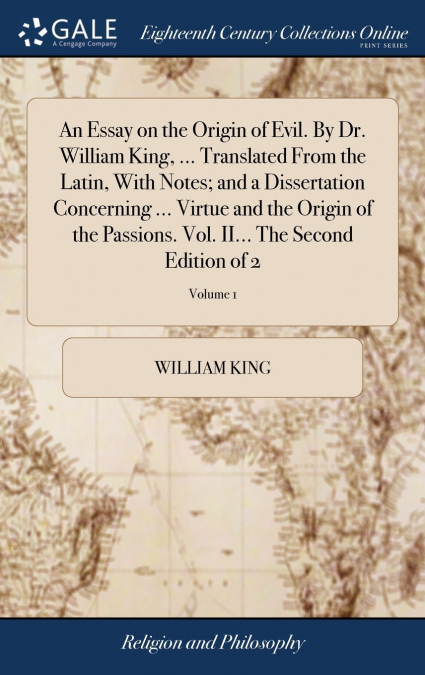 An Essay on the Origin of Evil. By Dr. William King, ... Translated From the Latin, With Notes; and a Dissertation Concerning ... Virtue and the Origin of the Passions. Vol. II... The Second Edition o