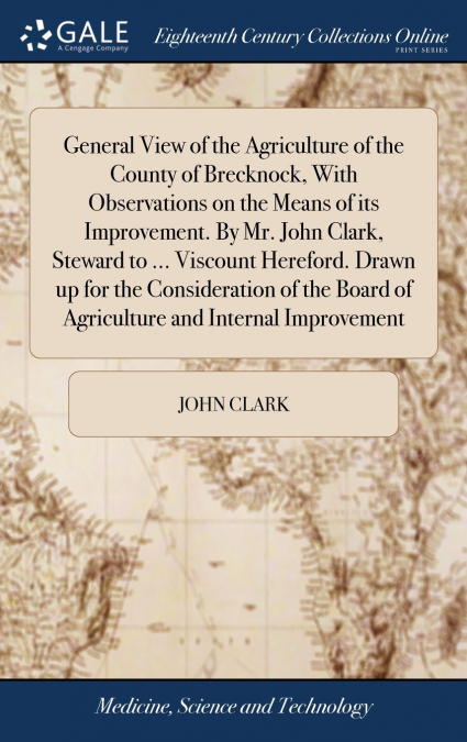 General View of the Agriculture of the County of Brecknock, With Observations on the Means of its Improvement. By Mr. John Clark, Steward to ... Viscount Hereford. Drawn up for the Consideration of th