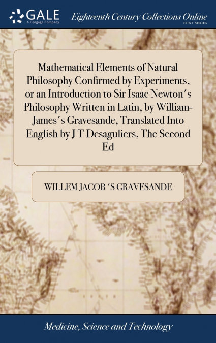 Mathematical Elements of Natural Philosophy Confirmed by Experiments, or an Introduction to Sir Isaac Newton’s Philosophy Written in Latin, by William-James’s Gravesande, Translated Into English by J 