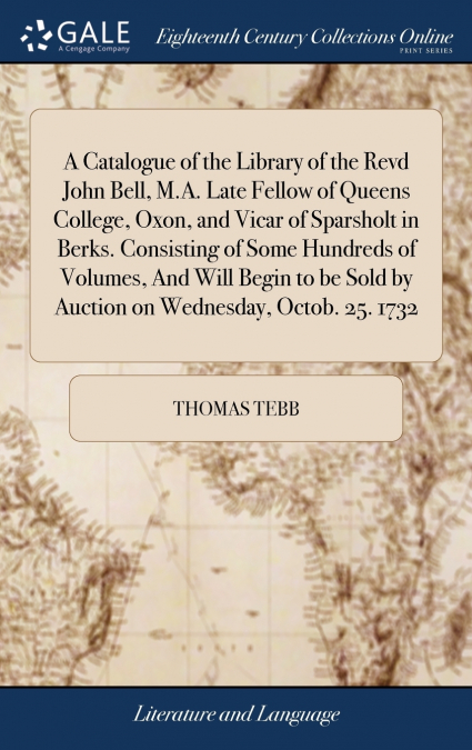 A Catalogue of the Library of the Revd John Bell, M.A. Late Fellow of Queens College, Oxon, and Vicar of Sparsholt in Berks. Consisting of Some Hundreds of Volumes, And Will Begin to be Sold by Auctio