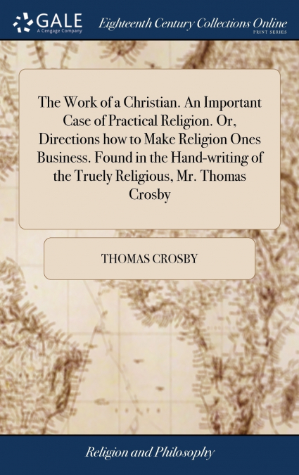 The Work of a Christian. An Important Case of Practical Religion. Or, Directions how to Make Religion Ones Business. Found in the Hand-writing of the Truely Religious, Mr. Thomas Crosby