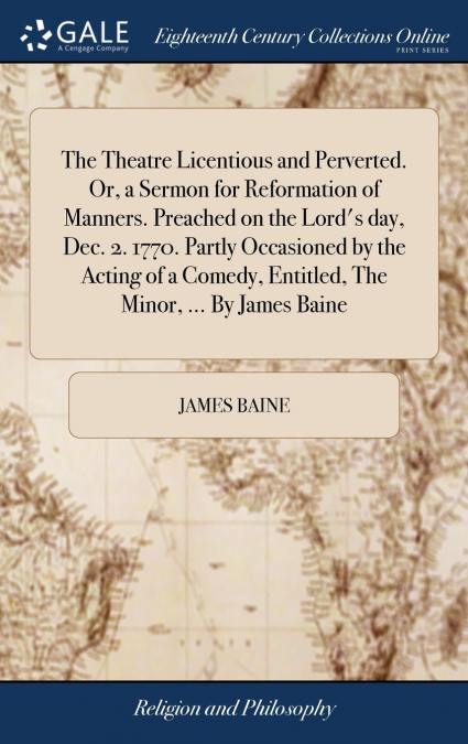 The Theatre Licentious and Perverted. Or, a Sermon for Reformation of Manners. Preached on the Lord’s day, Dec. 2. 1770. Partly Occasioned by the Acting of a Comedy, Entitled, The Minor, ... By James 