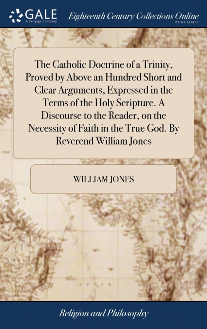 The Catholic Doctrine of a Trinity, Proved by Above an Hundred Short and Clear Arguments, Expressed in the Terms of the Holy Scripture. A Discourse to the Reader, on the Necessity of Faith in the True