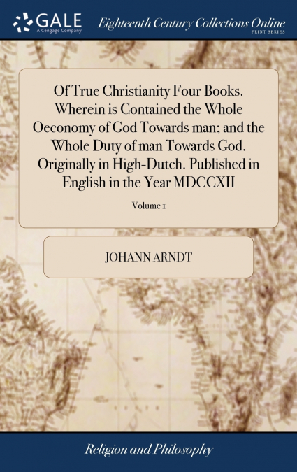 Of True Christianity Four Books. Wherein is Contained the Whole Oeconomy of God Towards man; and the Whole Duty of man Towards God. Originally in High-Dutch. Published in English in the Year MDCCXII