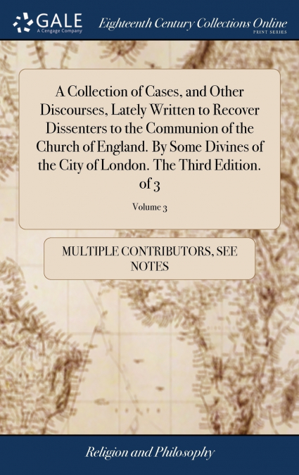 A Collection of Cases, and Other Discourses, Lately Written to Recover Dissenters to the Communion of the Church of England. By Some Divines of the City of London. The Third Edition. of 3; Volume 3