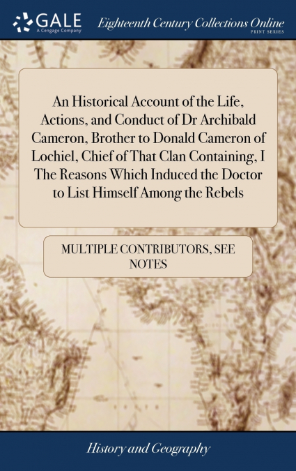 An Historical Account of the Life, Actions, and Conduct of Dr Archibald Cameron, Brother to Donald Cameron of Lochiel, Chief of That Clan Containing, I The Reasons Which Induced the Doctor to List Him