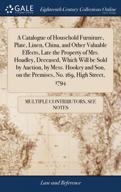 A Catalogue of Household Furniture, Plate, Linen, China, and Other Valuable Effects, Late the Property of Mrs. Hoadley, Deceased, Which Will be Sold by Auction, by Mess. Hookey and Son, on the Premise
