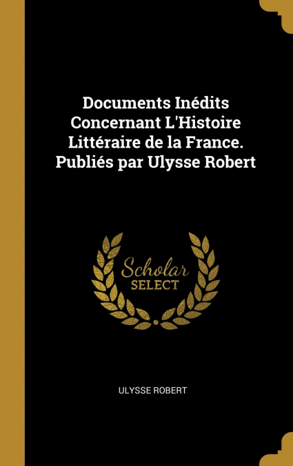 Documents Inédits Concernant L’Histoire Littéraire de la France. Publiés par Ulysse Robert