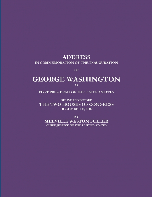 ADDRESS IN COMMEMORATION OF THE INAUGURATION OF GEORGE WASHINGTON AS FIRST PRESIDENT OF THE UNITED STATES DELIVERED BEFORE THE TWO HOUSES OF CONGRESS DECEMBER 11, 1889