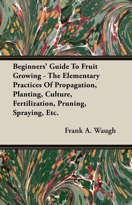 Beginners’ Guide To Fruit Growing - The Elementary Practices Of Propagation, Planting, Culture, Fertilization, Pruning, Spraying, Etc.