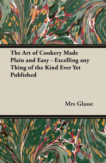 The Art of Cookery Made Plain and Easy - Excelling Any Thing of the Kind Ever Yet Published
