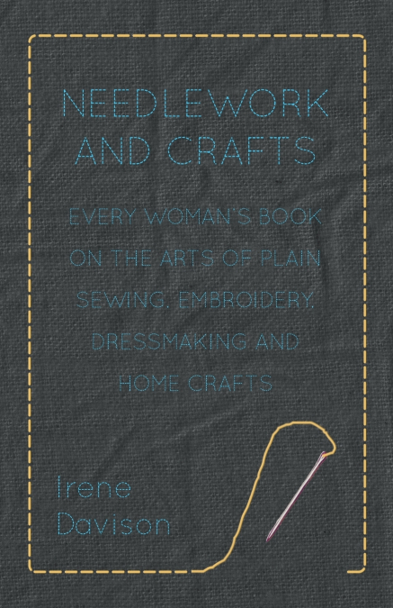 Needlework and Crafts - Every Woman’s Book on the Arts of Plain Sewing, Embroidery, Dressmaking and Home Crafts