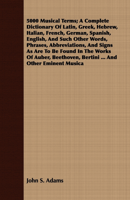 5000 Musical Terms; A Complete Dictionary Of Latin, Greek, Hebrew, Italian, French, German, Spanish, English, And Such Other Words, Phrases, Abbreviations, And Signs As Are To Be Found In The Works Of