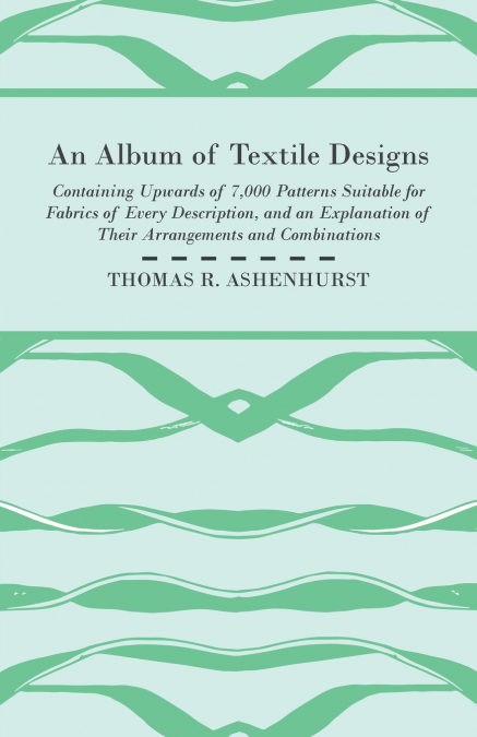 An Album of Textile Designs - Containing Upwards of 7,000 Patterns Suitable for Fabrics of Every Description, And An Explanation Of Their Arrangements And Combinations