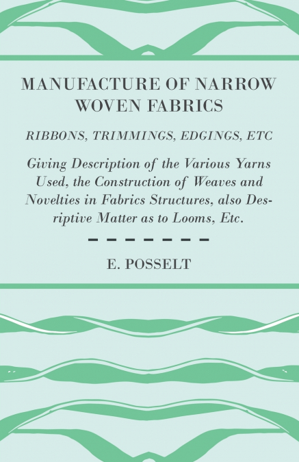 Manufacture of Narrow Woven Fabrics - Ribbons, Trimmings, Edgings, Etc. - Giving Description of the Various Yarns Used, the Construction of Weaves and Novelties in Fabrics Structures, also Desriptive 