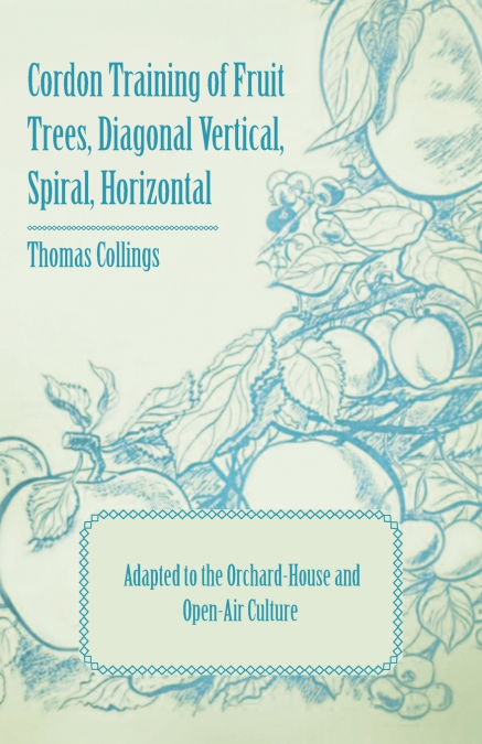 Cordon Training of Fruit Trees, Diagonal Vertical, Spiral, Horizontal - Adapted to the Orchard-House and Open-Air Culture