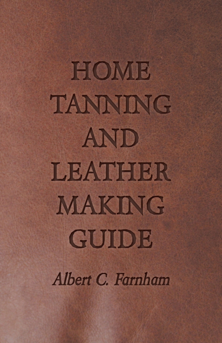 Home Tanning and Leather Making Guide - A Book of Information for Those Who Wish to Tan and Make Leather from Cattle, Horse, Calf, Sheep, Goat, Deer and Other Hides and Skins; Also Explains How to Ski