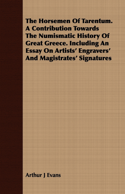 The Horsemen Of Tarentum. A Contribution Towards The Numismatic History Of Great Greece. Including An Essay On Artists’ Engravers’ And Magistrates’ Signatures