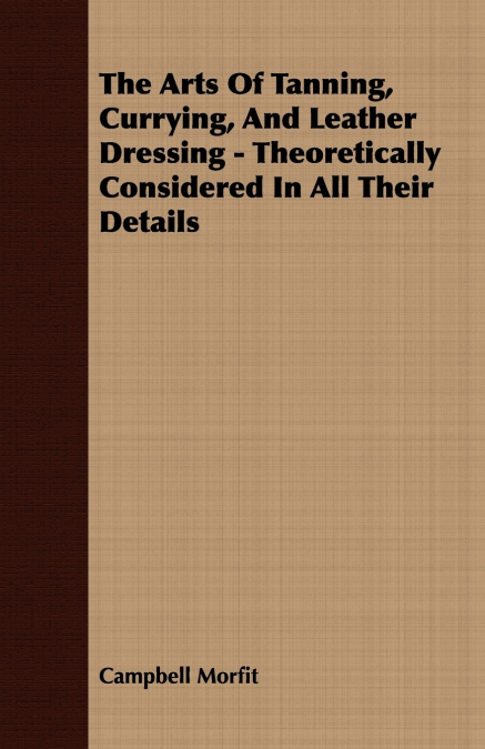 The Arts Of Tanning, Currying, And Leather Dressing - Theoretically Considered In All Their Details