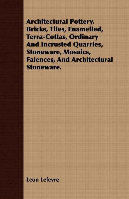 Architectural Pottery. Bricks, Tiles, Enamelled, Terra-Cottas, Ordinary And Incrusted Quarries, Stoneware, Mosaics, Faiences, And Architectural Stoneware.