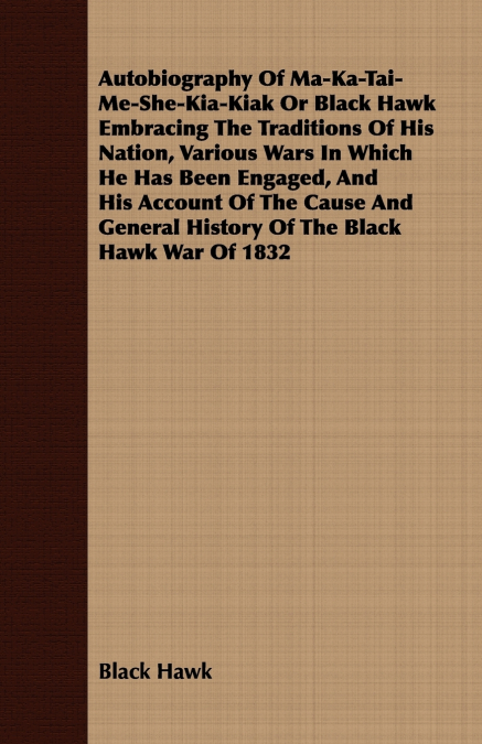 Autobiography of Ma-Ka-Tai-Me-She-Kia-Kiak;or, Black Hawk Embracing the Traditions of His Nation, Various Wars in Which He has Been Engaged, and His Account of the Cause and General History of the Bla