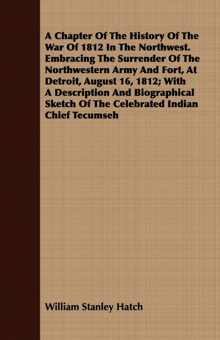 A Chapter Of The History Of The War Of 1812 In The Northwest. Embracing The Surrender Of The Northwestern Army And Fort, At Detroit, August 16, 1812; With A Description And Biographical Sketch Of The 