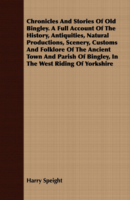 Chronicles And Stories Of Old Bingley. A Full Account Of The History, Antiquities, Natural Productions, Scenery, Customs And Folklore Of The Ancient Town And Parish Of Bingley, In The West Riding Of Y
