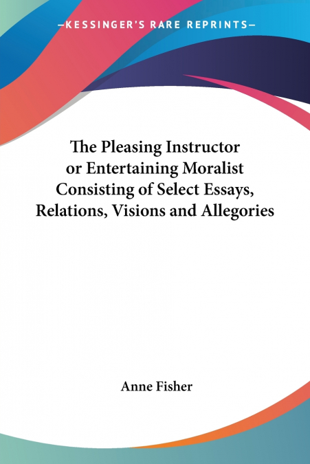 The Pleasing Instructor or Entertaining Moralist Consisting of Select Essays, Relations, Visions and Allegories