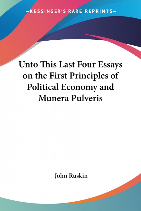 Unto This Last Four Essays on the First Principles of Political Economy and Munera Pulveris