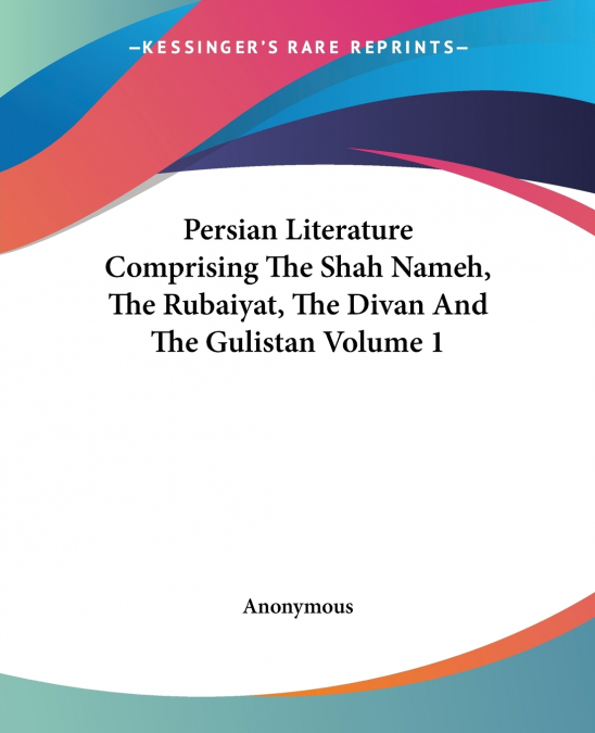 Persian Literature Comprising The Shah Nameh, The Rubaiyat, The Divan And The Gulistan Volume 1
