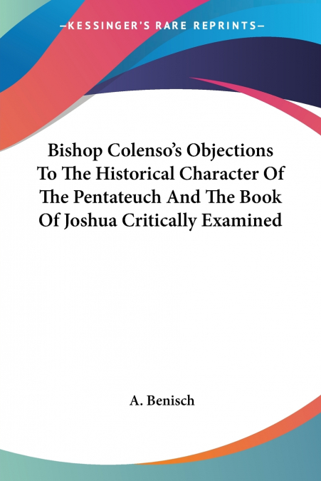 Bishop Colenso’s Objections To The Historical Character Of The Pentateuch And The Book Of Joshua Critically Examined
